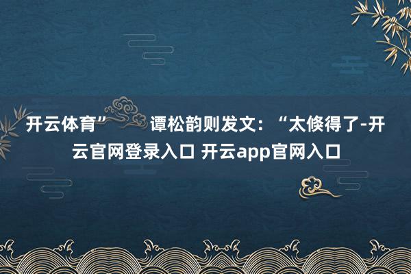 开云体育”        谭松韵则发文：“太倏得了-开云官网登录入口 开云app官网入口