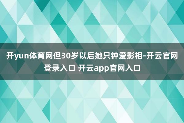 开yun体育网但30岁以后她只钟爱影相-开云官网登录入口 开云app官网入口
