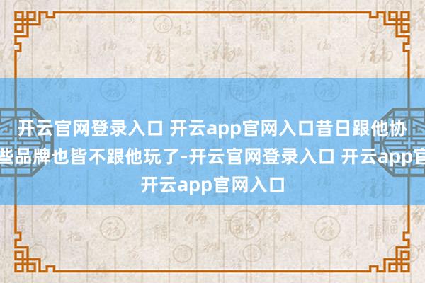 开云官网登录入口 开云app官网入口昔日跟他协作的那些品牌也皆不跟他玩了-开云官网登录入口 开云app官网入口