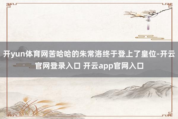 开yun体育网苦哈哈的朱常洛终于登上了皇位-开云官网登录入口 开云app官网入口