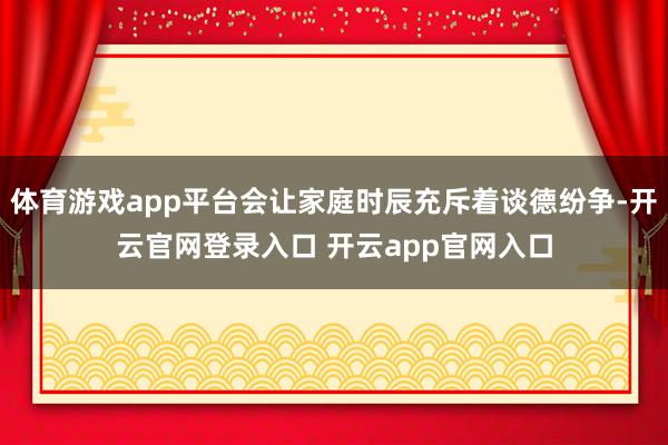 体育游戏app平台会让家庭时辰充斥着谈德纷争-开云官网登录入口 开云app官网入口